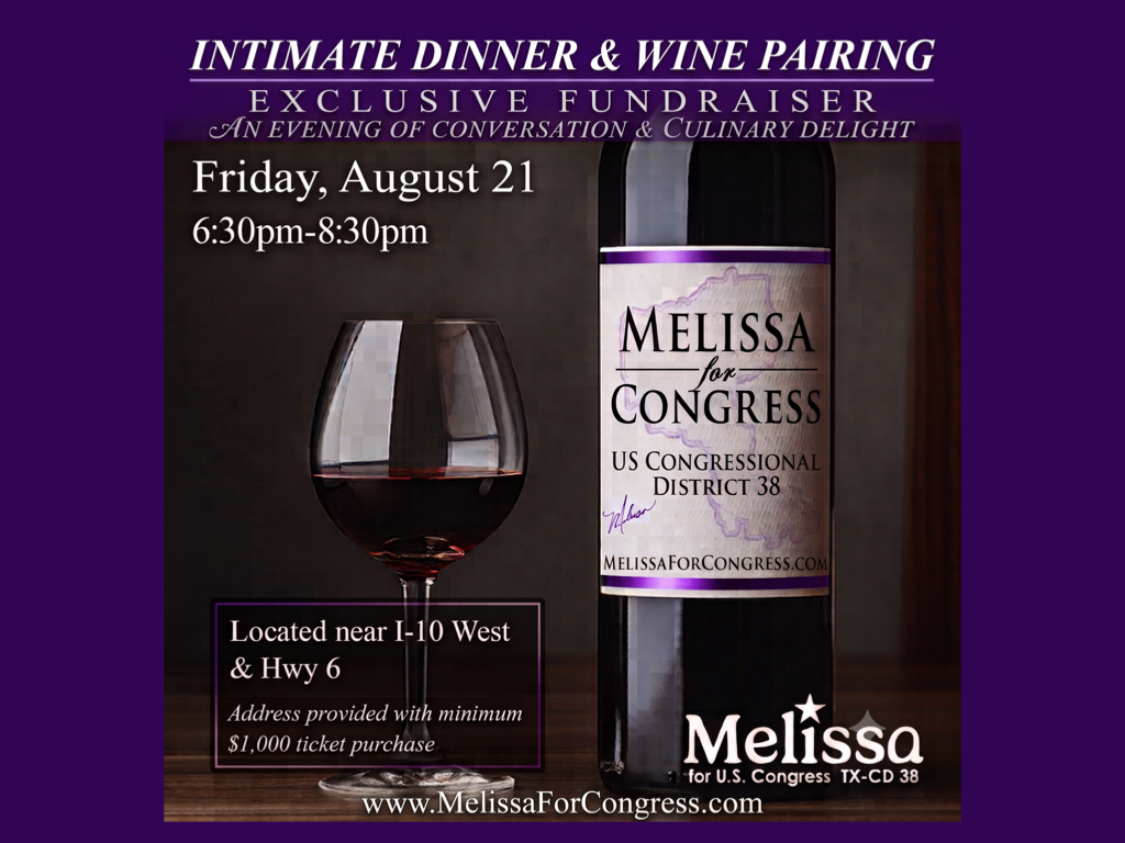 Intimate Dinner & Wine Pairing: Exclusive Fundraiser! An Evening of Conversation & Culinary Delight. Friday, August 21. 6:30pm-8:30 pm. Located near I-10 West & Hwy 6. Address provided with minimum $1,000 ticket purchase. www. Melissa For Congress dot Com.